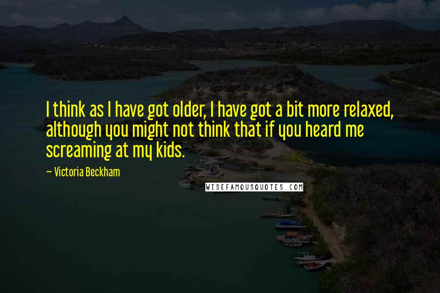 Victoria Beckham Quotes: I think as I have got older, I have got a bit more relaxed, although you might not think that if you heard me screaming at my kids.