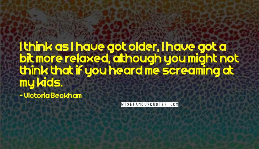 Victoria Beckham Quotes: I think as I have got older, I have got a bit more relaxed, although you might not think that if you heard me screaming at my kids.