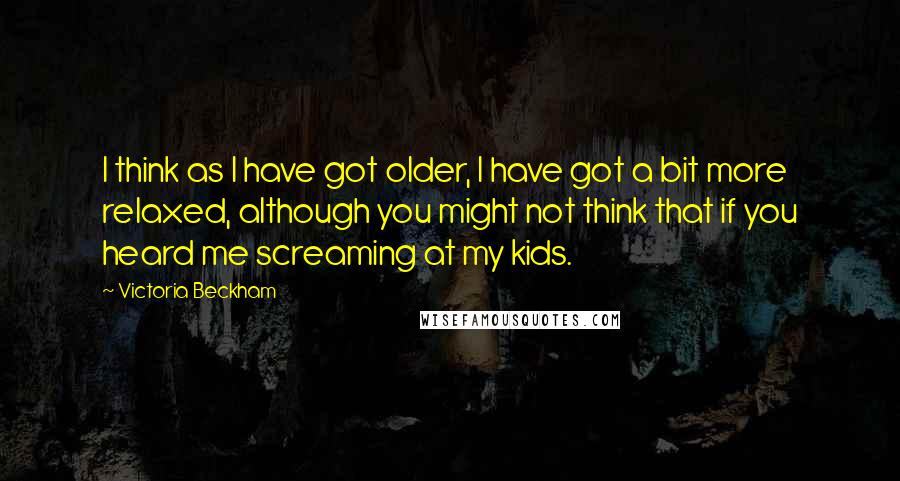 Victoria Beckham Quotes: I think as I have got older, I have got a bit more relaxed, although you might not think that if you heard me screaming at my kids.