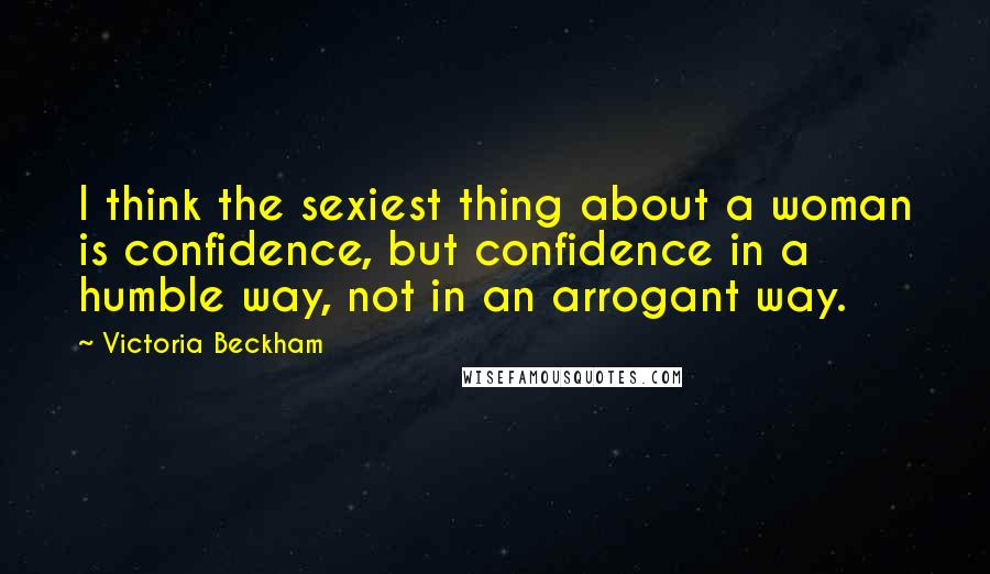 Victoria Beckham Quotes: I think the sexiest thing about a woman is confidence, but confidence in a humble way, not in an arrogant way.