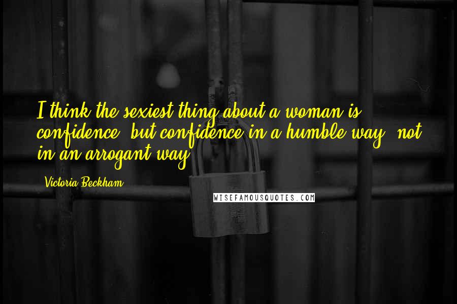 Victoria Beckham Quotes: I think the sexiest thing about a woman is confidence, but confidence in a humble way, not in an arrogant way.