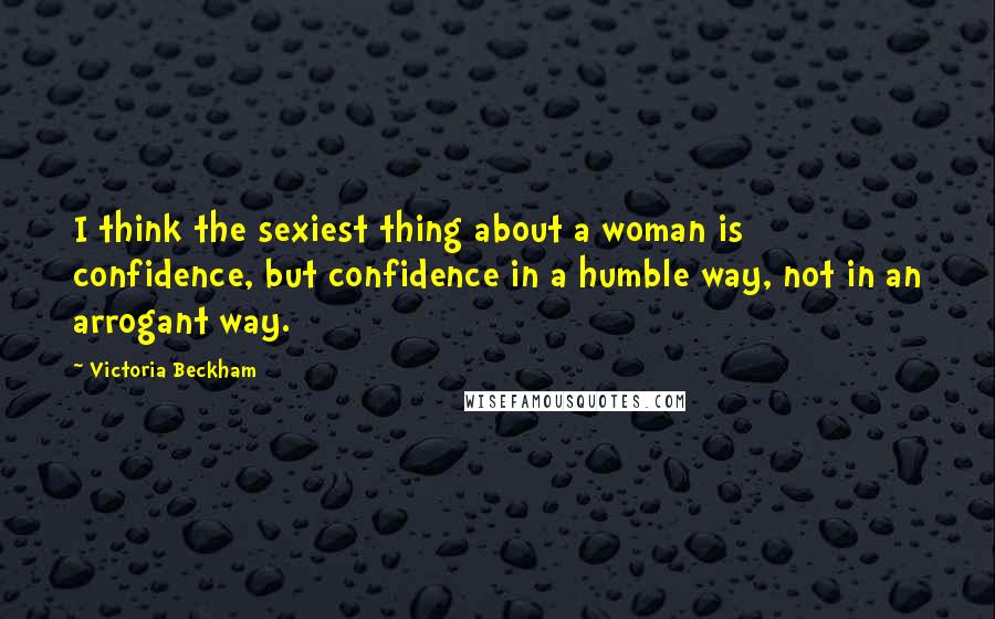 Victoria Beckham Quotes: I think the sexiest thing about a woman is confidence, but confidence in a humble way, not in an arrogant way.