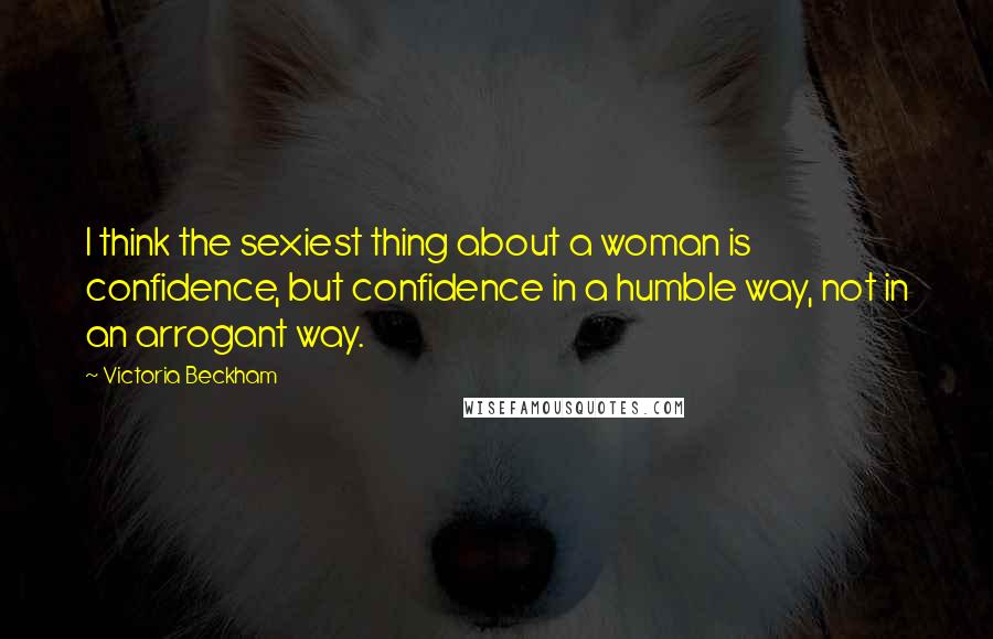 Victoria Beckham Quotes: I think the sexiest thing about a woman is confidence, but confidence in a humble way, not in an arrogant way.