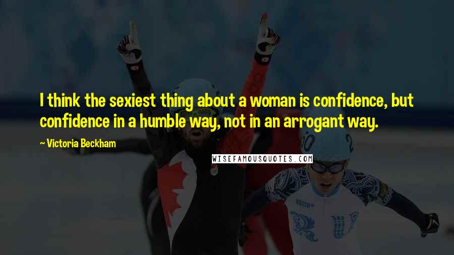 Victoria Beckham Quotes: I think the sexiest thing about a woman is confidence, but confidence in a humble way, not in an arrogant way.