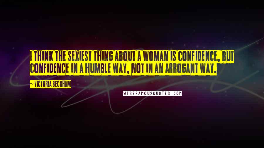 Victoria Beckham Quotes: I think the sexiest thing about a woman is confidence, but confidence in a humble way, not in an arrogant way.