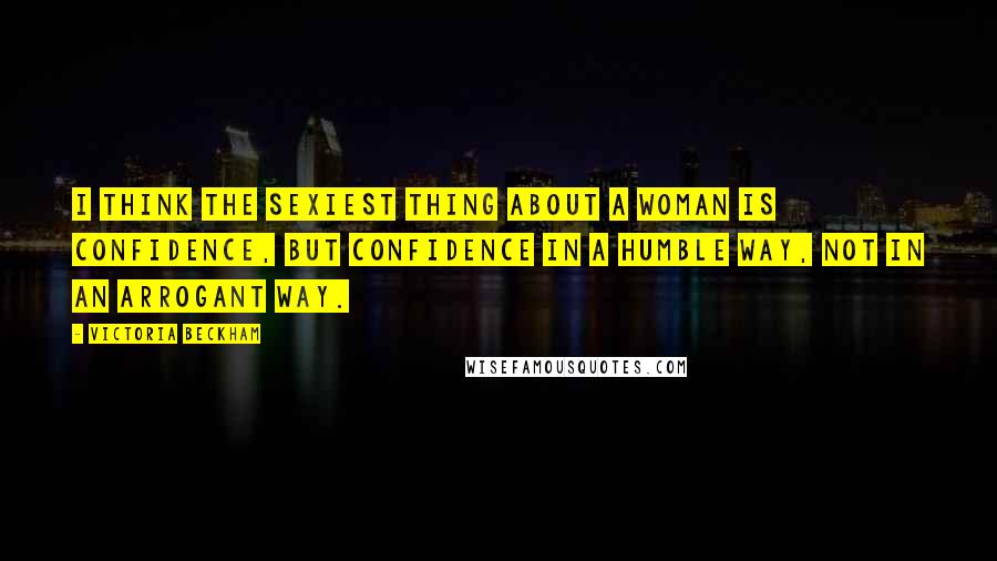 Victoria Beckham Quotes: I think the sexiest thing about a woman is confidence, but confidence in a humble way, not in an arrogant way.