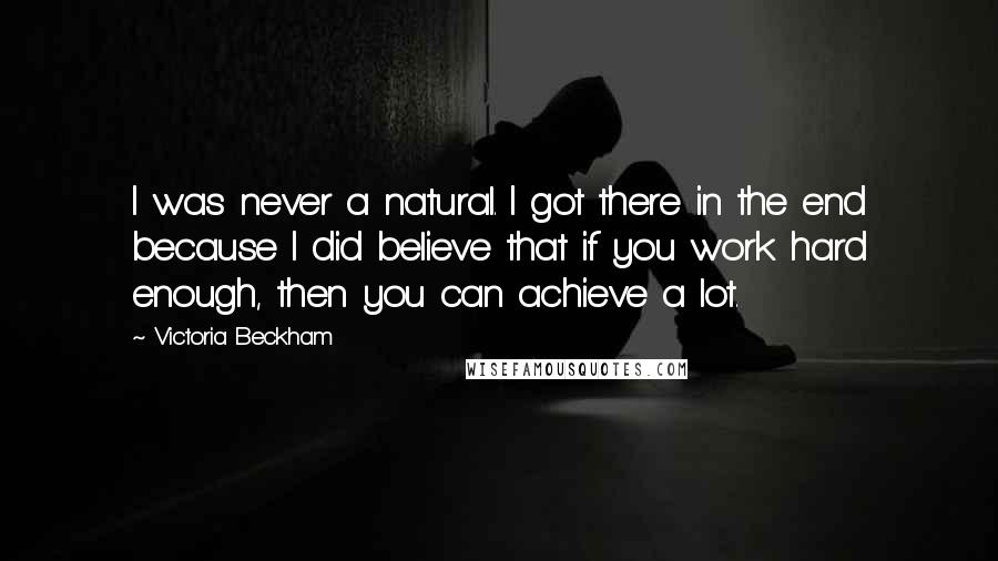 Victoria Beckham Quotes: I was never a natural. I got there in the end because I did believe that if you work hard enough, then you can achieve a lot.