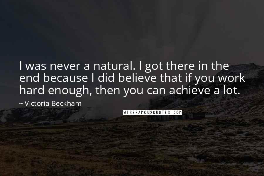 Victoria Beckham Quotes: I was never a natural. I got there in the end because I did believe that if you work hard enough, then you can achieve a lot.