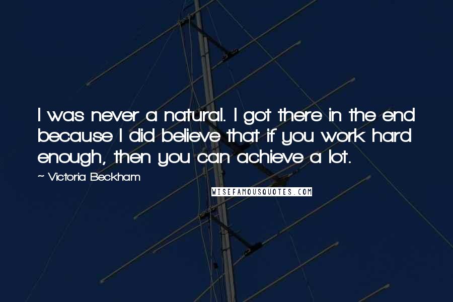 Victoria Beckham Quotes: I was never a natural. I got there in the end because I did believe that if you work hard enough, then you can achieve a lot.