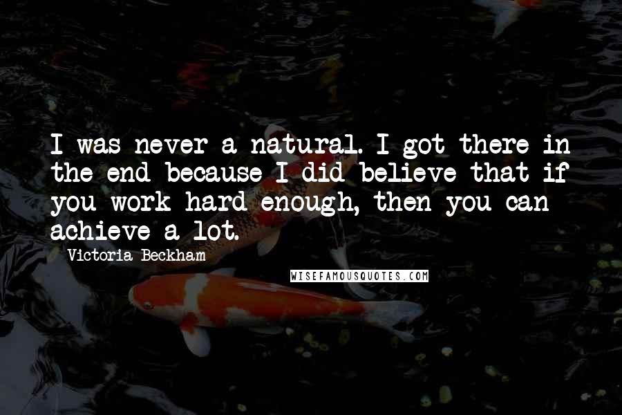 Victoria Beckham Quotes: I was never a natural. I got there in the end because I did believe that if you work hard enough, then you can achieve a lot.