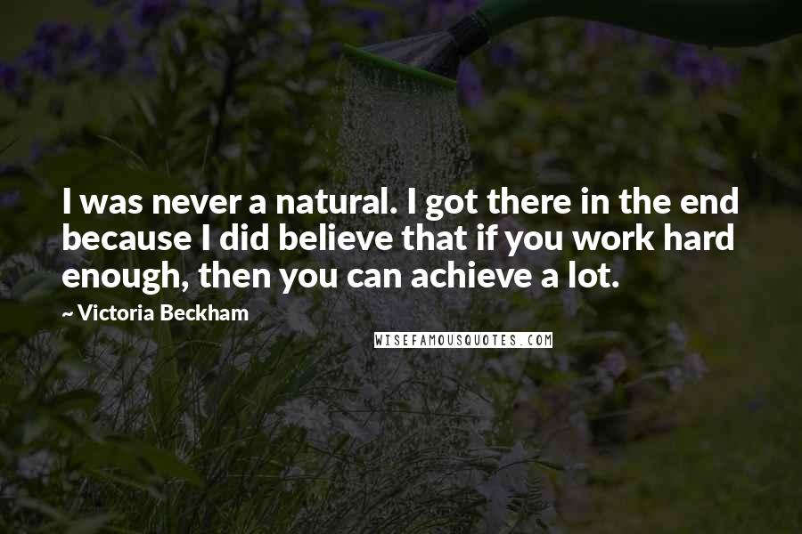 Victoria Beckham Quotes: I was never a natural. I got there in the end because I did believe that if you work hard enough, then you can achieve a lot.