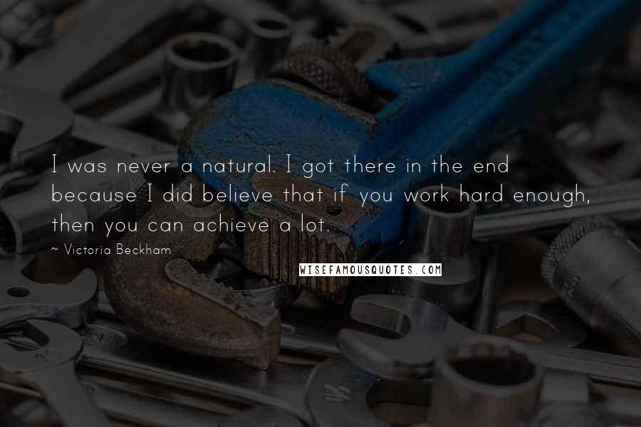 Victoria Beckham Quotes: I was never a natural. I got there in the end because I did believe that if you work hard enough, then you can achieve a lot.