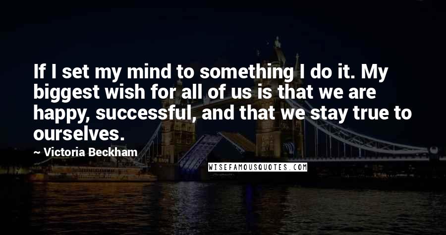 Victoria Beckham Quotes: If I set my mind to something I do it. My biggest wish for all of us is that we are happy, successful, and that we stay true to ourselves.
