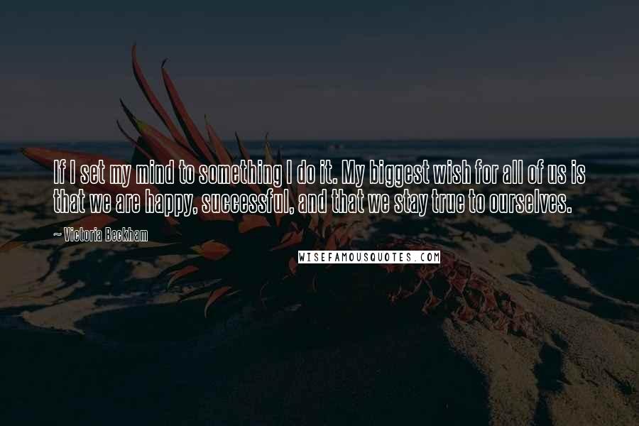 Victoria Beckham Quotes: If I set my mind to something I do it. My biggest wish for all of us is that we are happy, successful, and that we stay true to ourselves.
