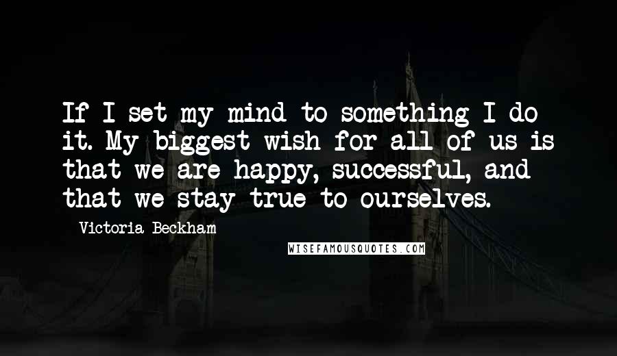 Victoria Beckham Quotes: If I set my mind to something I do it. My biggest wish for all of us is that we are happy, successful, and that we stay true to ourselves.