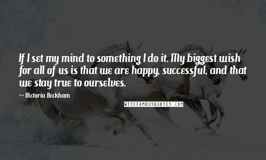 Victoria Beckham Quotes: If I set my mind to something I do it. My biggest wish for all of us is that we are happy, successful, and that we stay true to ourselves.