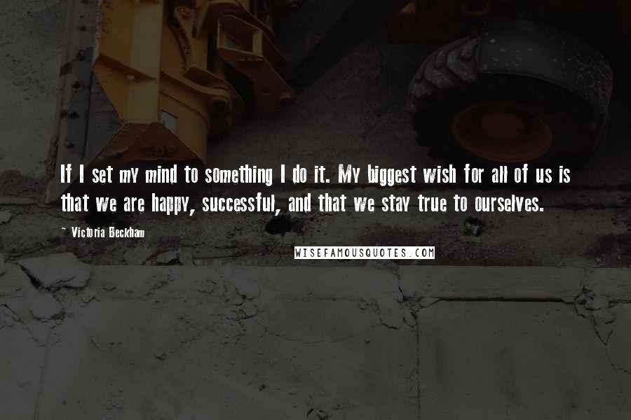 Victoria Beckham Quotes: If I set my mind to something I do it. My biggest wish for all of us is that we are happy, successful, and that we stay true to ourselves.