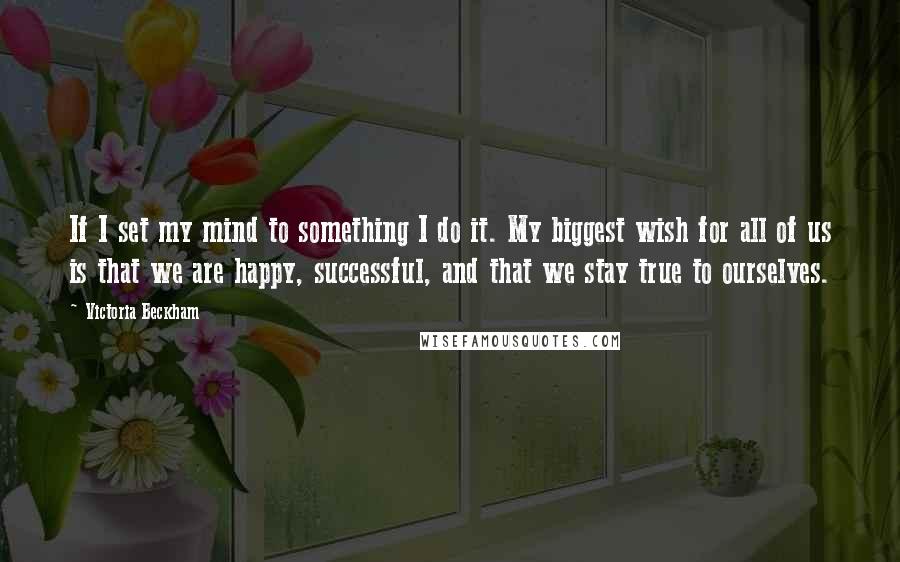 Victoria Beckham Quotes: If I set my mind to something I do it. My biggest wish for all of us is that we are happy, successful, and that we stay true to ourselves.