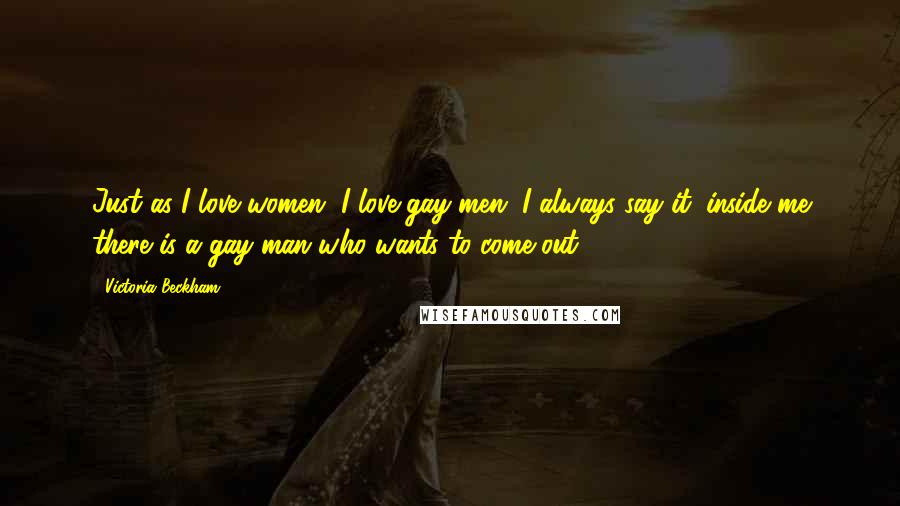 Victoria Beckham Quotes: Just as I love women, I love gay men. I always say it: inside me there is a gay man who wants to come out.