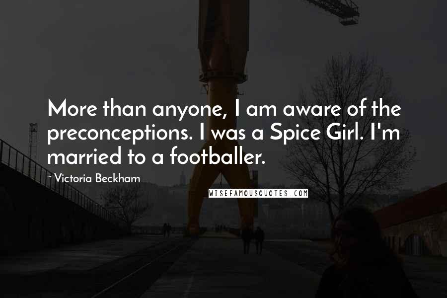 Victoria Beckham Quotes: More than anyone, I am aware of the preconceptions. I was a Spice Girl. I'm married to a footballer.