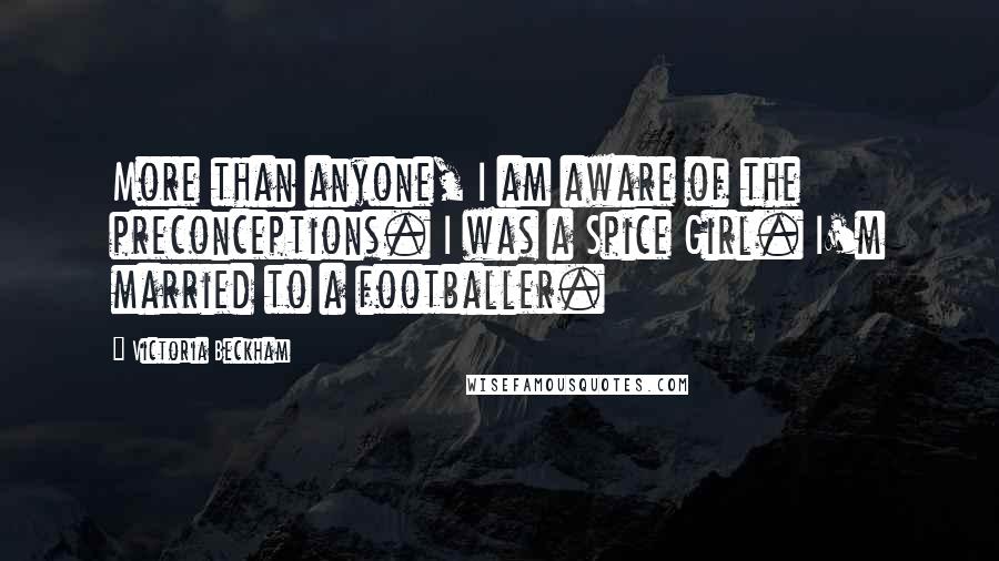 Victoria Beckham Quotes: More than anyone, I am aware of the preconceptions. I was a Spice Girl. I'm married to a footballer.