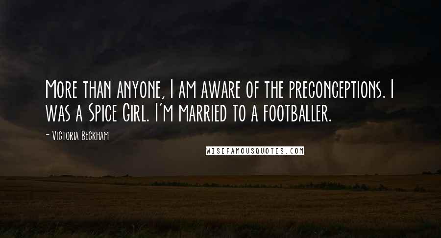 Victoria Beckham Quotes: More than anyone, I am aware of the preconceptions. I was a Spice Girl. I'm married to a footballer.