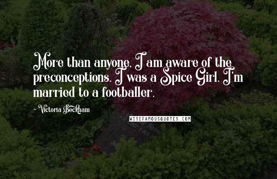 Victoria Beckham Quotes: More than anyone, I am aware of the preconceptions. I was a Spice Girl. I'm married to a footballer.