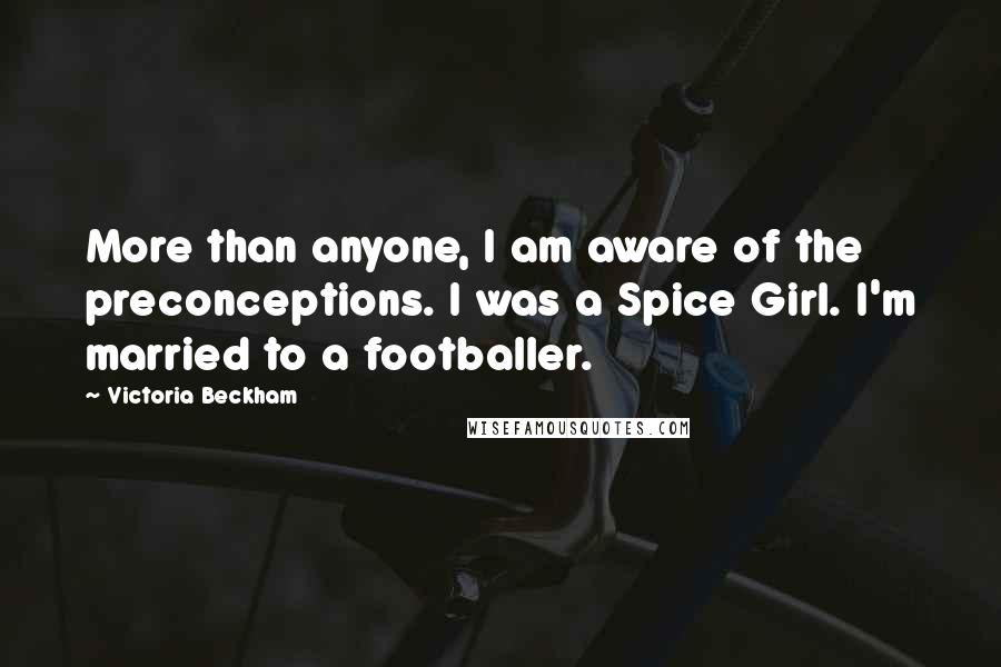 Victoria Beckham Quotes: More than anyone, I am aware of the preconceptions. I was a Spice Girl. I'm married to a footballer.