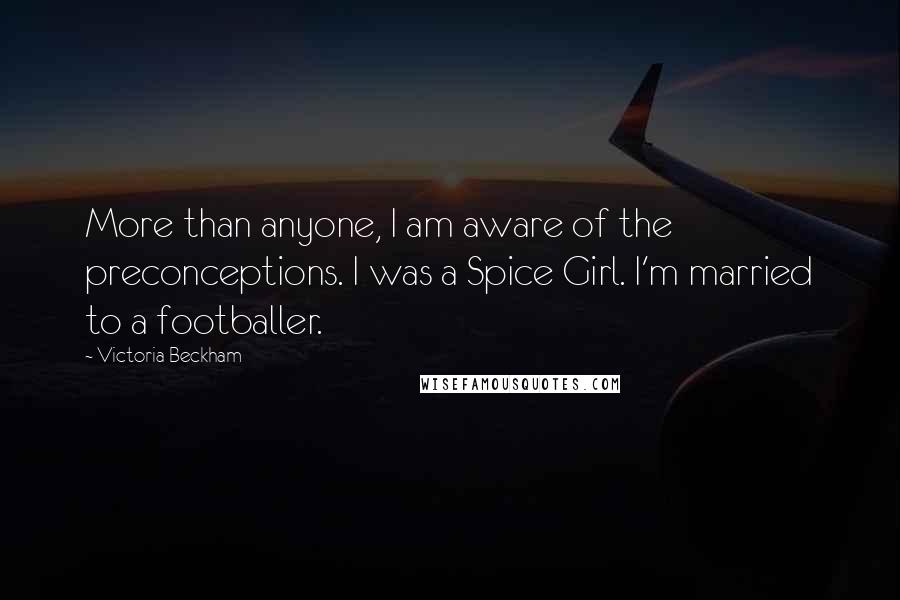 Victoria Beckham Quotes: More than anyone, I am aware of the preconceptions. I was a Spice Girl. I'm married to a footballer.