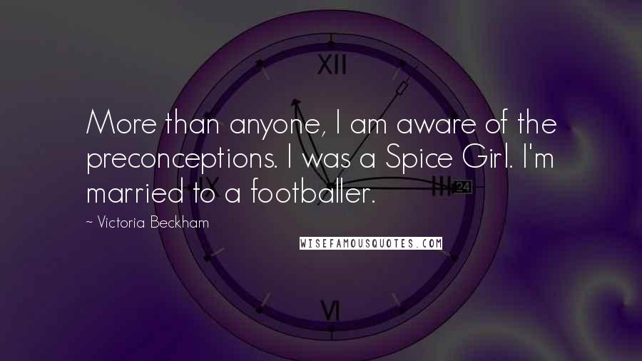 Victoria Beckham Quotes: More than anyone, I am aware of the preconceptions. I was a Spice Girl. I'm married to a footballer.