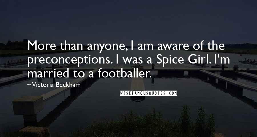 Victoria Beckham Quotes: More than anyone, I am aware of the preconceptions. I was a Spice Girl. I'm married to a footballer.
