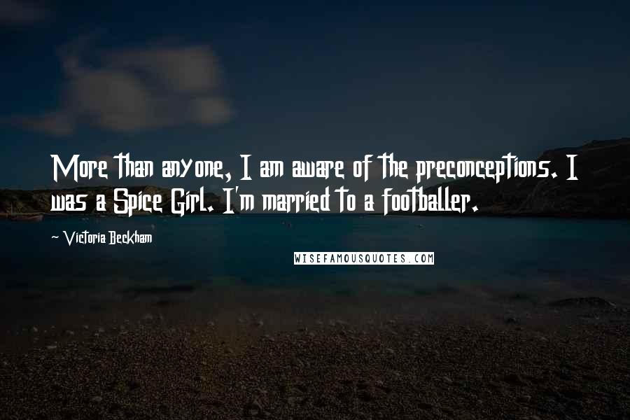 Victoria Beckham Quotes: More than anyone, I am aware of the preconceptions. I was a Spice Girl. I'm married to a footballer.