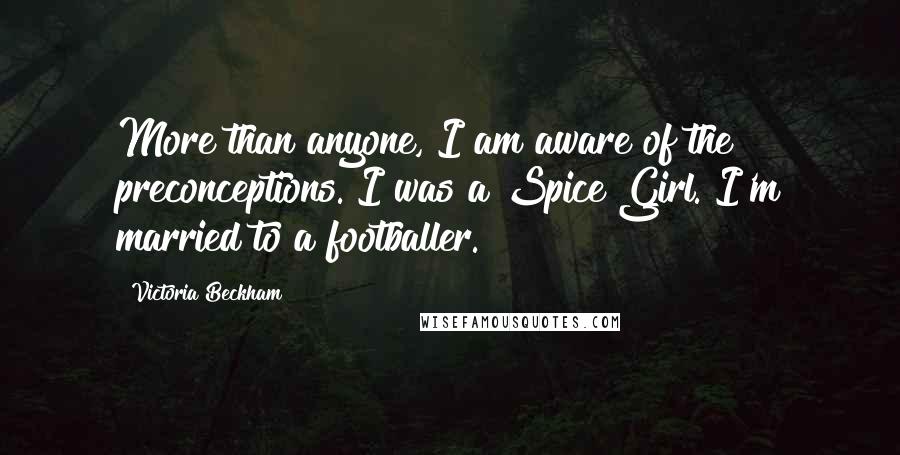 Victoria Beckham Quotes: More than anyone, I am aware of the preconceptions. I was a Spice Girl. I'm married to a footballer.