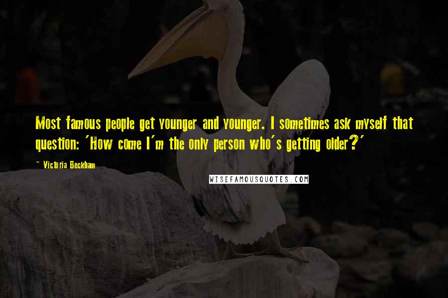 Victoria Beckham Quotes: Most famous people get younger and younger. I sometimes ask myself that question: 'How come I'm the only person who's getting older?'