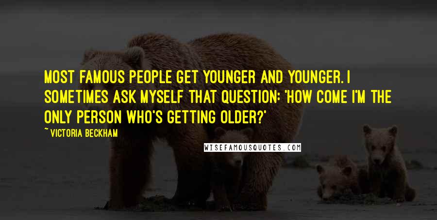 Victoria Beckham Quotes: Most famous people get younger and younger. I sometimes ask myself that question: 'How come I'm the only person who's getting older?'