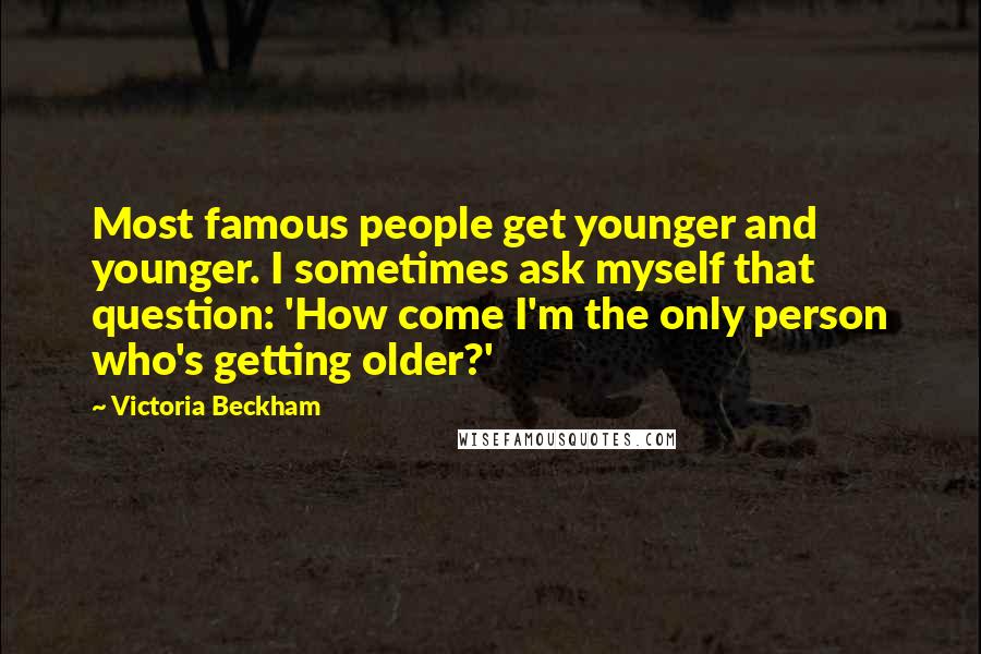 Victoria Beckham Quotes: Most famous people get younger and younger. I sometimes ask myself that question: 'How come I'm the only person who's getting older?'