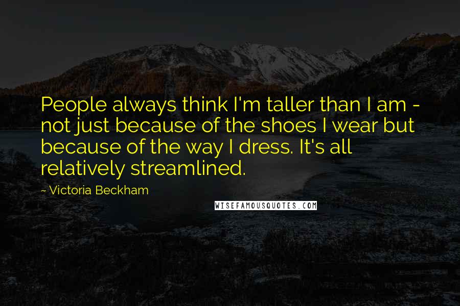 Victoria Beckham Quotes: People always think I'm taller than I am - not just because of the shoes I wear but because of the way I dress. It's all relatively streamlined.