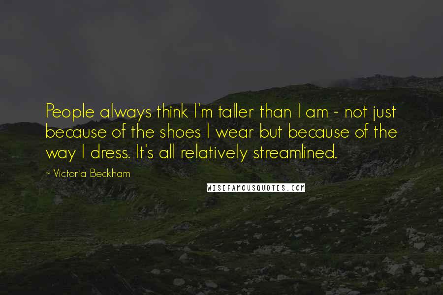 Victoria Beckham Quotes: People always think I'm taller than I am - not just because of the shoes I wear but because of the way I dress. It's all relatively streamlined.