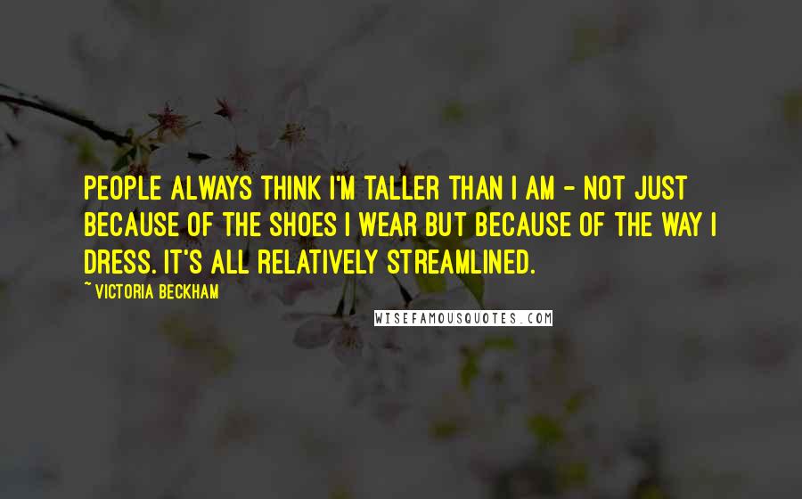 Victoria Beckham Quotes: People always think I'm taller than I am - not just because of the shoes I wear but because of the way I dress. It's all relatively streamlined.