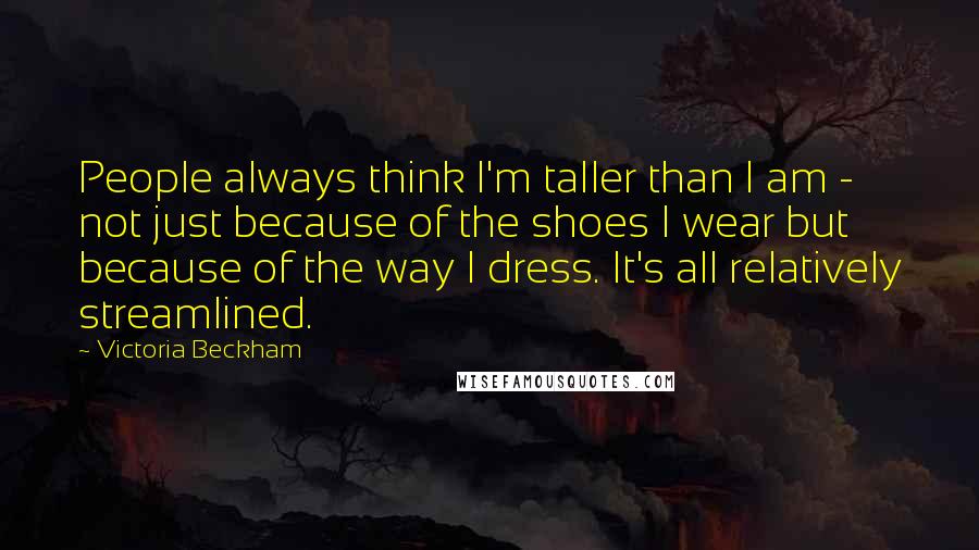 Victoria Beckham Quotes: People always think I'm taller than I am - not just because of the shoes I wear but because of the way I dress. It's all relatively streamlined.