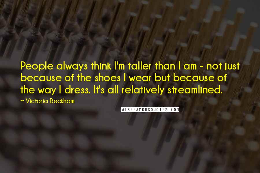 Victoria Beckham Quotes: People always think I'm taller than I am - not just because of the shoes I wear but because of the way I dress. It's all relatively streamlined.