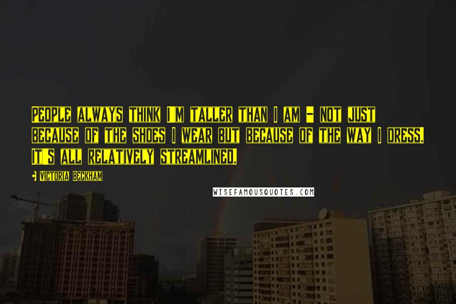 Victoria Beckham Quotes: People always think I'm taller than I am - not just because of the shoes I wear but because of the way I dress. It's all relatively streamlined.