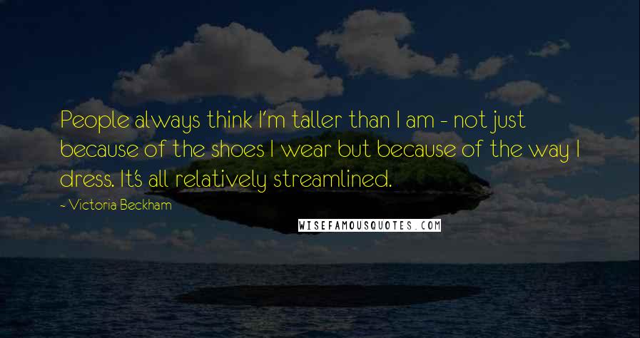 Victoria Beckham Quotes: People always think I'm taller than I am - not just because of the shoes I wear but because of the way I dress. It's all relatively streamlined.