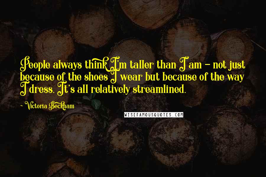 Victoria Beckham Quotes: People always think I'm taller than I am - not just because of the shoes I wear but because of the way I dress. It's all relatively streamlined.
