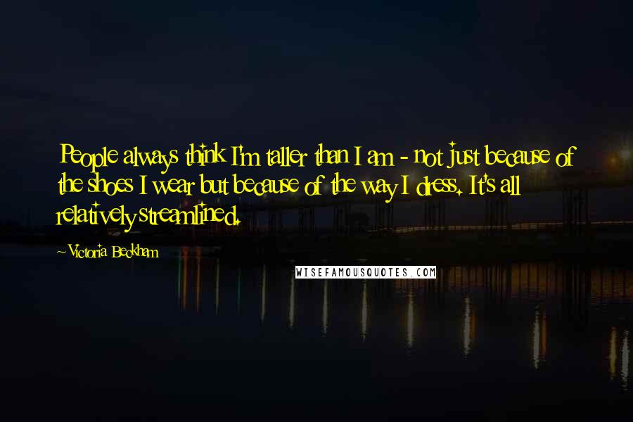 Victoria Beckham Quotes: People always think I'm taller than I am - not just because of the shoes I wear but because of the way I dress. It's all relatively streamlined.