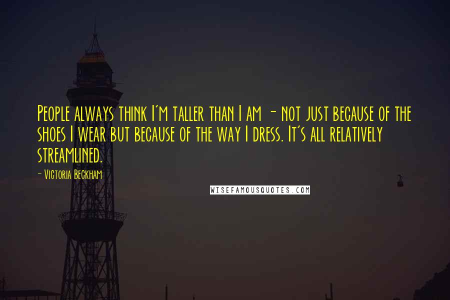Victoria Beckham Quotes: People always think I'm taller than I am - not just because of the shoes I wear but because of the way I dress. It's all relatively streamlined.