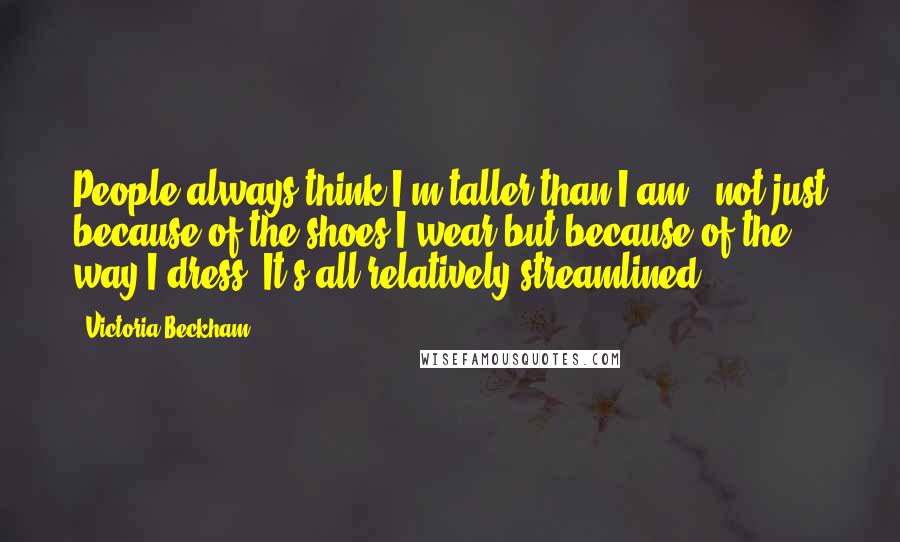 Victoria Beckham Quotes: People always think I'm taller than I am - not just because of the shoes I wear but because of the way I dress. It's all relatively streamlined.