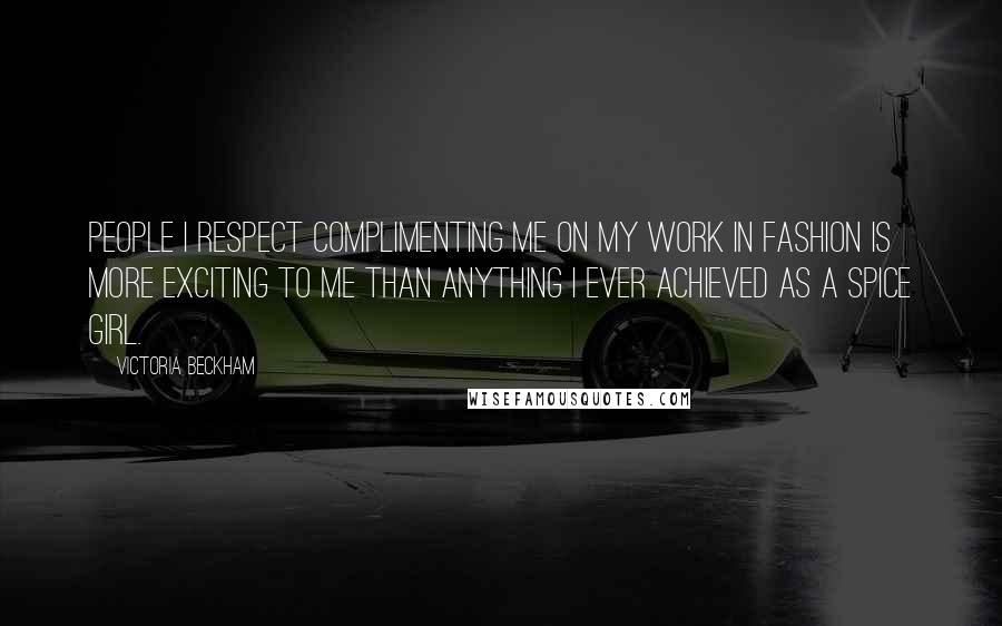 Victoria Beckham Quotes: People I respect complimenting me on my work in fashion is more exciting to me than anything I ever achieved as a Spice Girl.