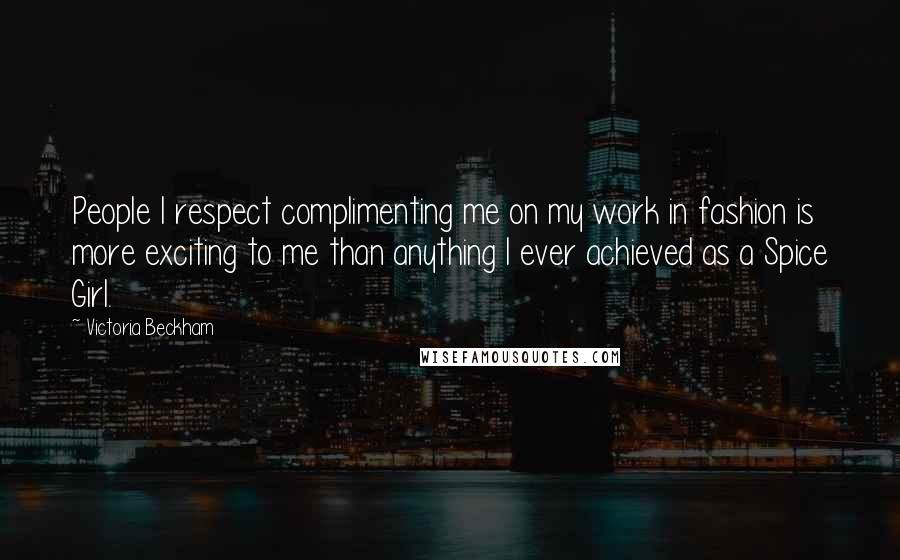 Victoria Beckham Quotes: People I respect complimenting me on my work in fashion is more exciting to me than anything I ever achieved as a Spice Girl.