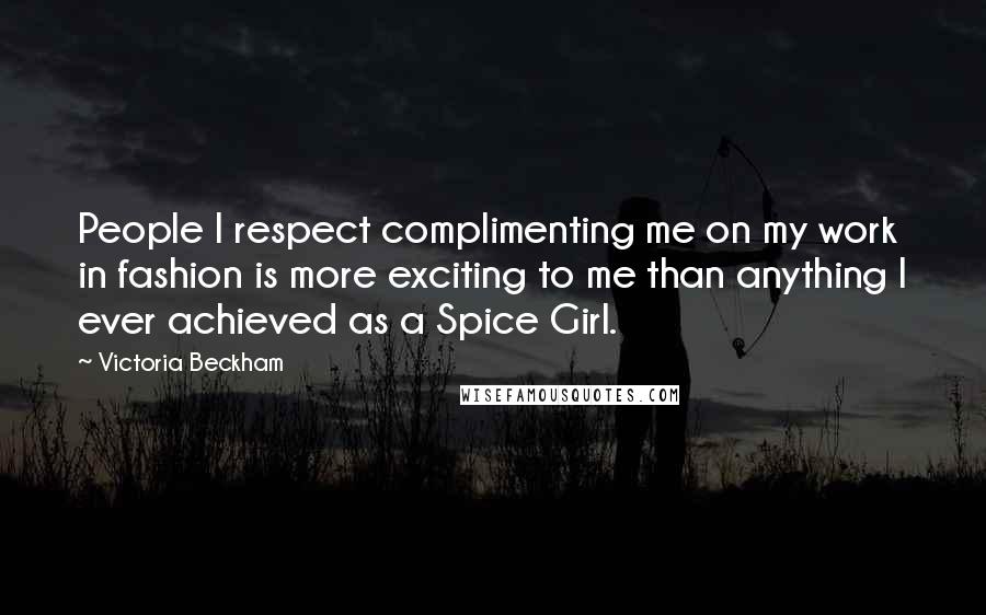 Victoria Beckham Quotes: People I respect complimenting me on my work in fashion is more exciting to me than anything I ever achieved as a Spice Girl.